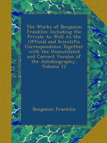 The Works of Benjamin Franklin: Including the Private As Well As the Official and Scientific Correspondence Together with the Unmutilated and Correct Version of the Autobiography, Volume 12