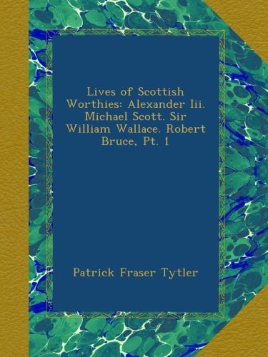 Lives of Scottish Worthies: Alexander Iii. Michael Scott. Sir William Wallace. Robert Bruce, Pt. 1
