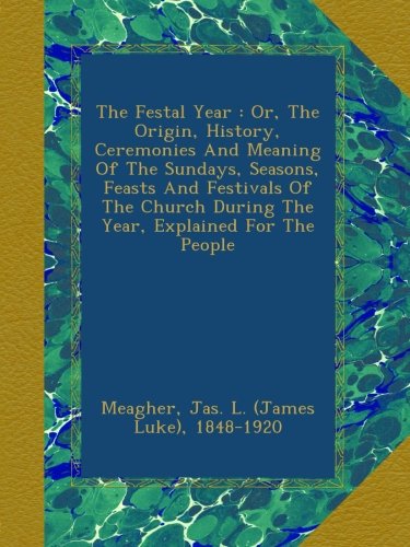 The Festal Year : Or, The Origin, History, Ceremonies And Meaning Of The Sundays, Seasons, Feasts And Festivals Of The Church During The Year, Explained For The People