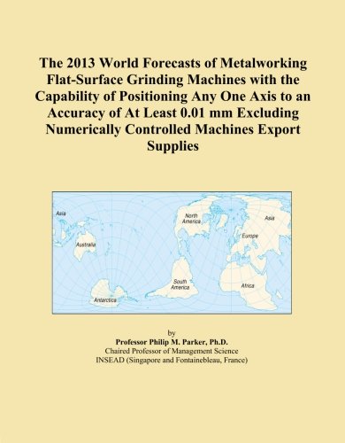 The 2013 World Forecasts of Metalworking Flat-Surface Grinding Machines with the Capability of Positioning Any One Axis to an Accuracy of At Least ... Controlled Machines Export Supplies