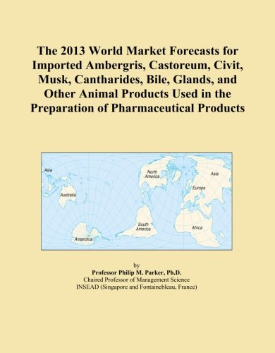 The 2013 World Market Forecasts for Imported Ambergris, Castoreum, Civit, Musk, Cantharides, Bile, Glands, and Other Animal Products Used in the Preparation of Pharmaceutical Products