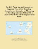 The 2013 World Market Forecasts for Imported Time of Day Recording Apparatus and Apparatus for Measuring or Recording Intervals of Time with a Clock or Watch Movement or Synchronous Motor
