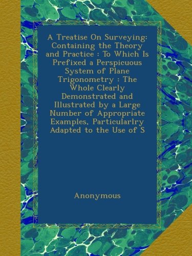 A Treatise On Surveying: Containing the Theory and Practice : To Which Is Prefixed a Perspicuous System of Plane Trigonometry : The Whole Clearly ... Particularlry Adapted to the Use of S