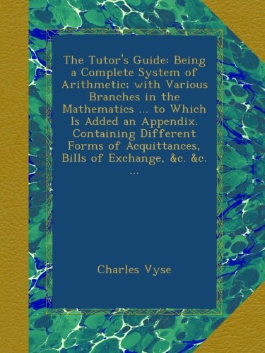 The Tutor's Guide: Being a Complete System of Arithmetic; with Various Branches in the Mathematics ... to Which Is Added an Appendix. Containing ... Acquittances, Bills of Exchange, &c. &c. ...