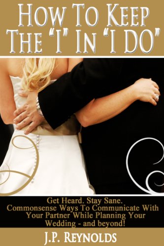 How To Keep The 'I' In 'IDo': Get Heard, Stay Sane. Commonsense Ways To Communicate With Your Partner While Planning Your Wedding-and beyond!