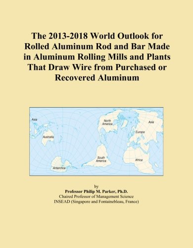 The 2013-2018 World Outlook for Rolled Aluminum Rod and Bar Made in Aluminum Rolling Mills and Plants That Draw Wire from Purchased or Recovered Aluminum