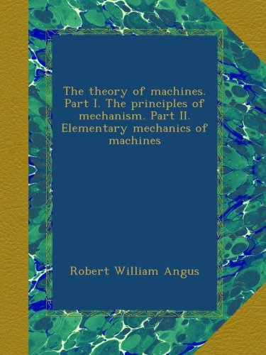 The theory of machines. Part I. The principles of mechanism. Part II. Elementary mechanics of machines