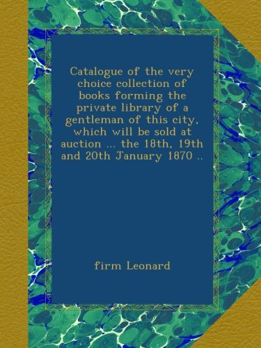 Catalogue of the very choice collection of books forming the private library of a gentleman of this city, which will be sold at auction ... the 18th, 19th and 20th January 1870 ..