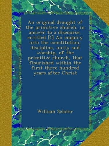 An original draught of the primitive church, in answer to a discourse, entitled [1] An enquiry into the constitution, discipline, unity and worship, ... the first three hundred years after Christ