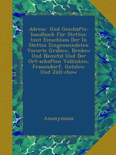 Adress- Und GeschÃ¤fts-handbuch FÃ¼r Stettin: (mit Einschluss Der In Stettin Eingemeindeten Vororte Grabow, Bredow Und Nemitz) Und Der Ort-schaften Vollinken, Frauendorf, Gotzlow Und ZÃ¼ll-chow