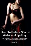 How To Seduce Women With Good Spelling: The Three Words You Can Learn To Spell Right Now In Order To Become A More Successful Lover