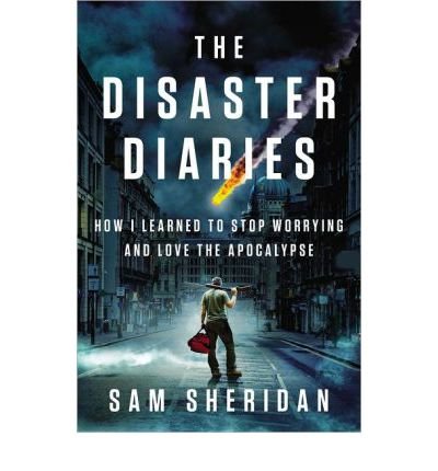DISASTER DIARIES:By Sam Sheridan:The Disaster Diaries (disaster diary): How I Learned to Stop Worrying and Love the Apocalypse