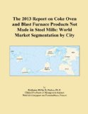 The 2013 Report on Coke Oven and Blast Furnace Products Not Made in Steel Mills: World Market Segmentation by City