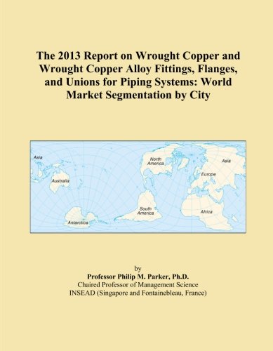 The 2013 Report on Wrought Copper and Wrought Copper Alloy Fittings, Flanges, and Unions for Piping Systems: World Market Segmentation by City
