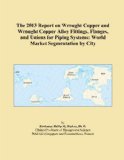 The 2013 Report on Wrought Copper and Wrought Copper Alloy Fittings, Flanges, and Unions for Piping Systems: World Market Segmentation by City