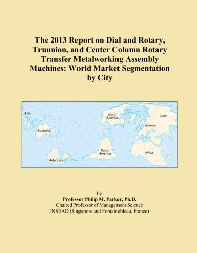 The 2013 Report on Dial and Rotary, Trunnion, and Center Column Rotary Transfer Metalworking Assembly Machines: World Market Segmentation by City