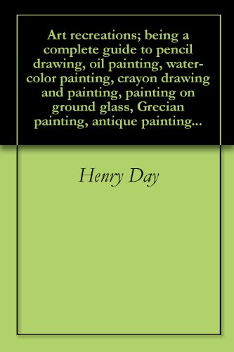Art recreations; being a complete guide to pencil drawing, oil painting, water-color painting, crayon drawing and painting, painting on ground glass, Grecian painting, antique painting...