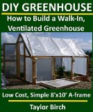 DIY Greenhouse: How to Build a Walk-In, Ventilated Greenhouse Using Wood, Plastic Sheeting & PVC (Greenhouse Plans Series)