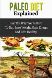 Paleo Diet Explained - Eat The Way You're Born To Eat, Lose Weight, Gain Energy And Live Healthy (Paleo Diet, Paleo For Beginners, Paleo Guide)