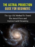 The Astral Projection: Guide For Beginners - The Age-Old Method To Travel The Astral Plane and Explore Lucid Dreaming (Astral Projection, Astral Travel, Astral Dynamics, Astral Body.)