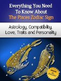 Everything You Need to Know About The Pisces Zodiac Sign - Astrology, Compatibility, Love, Traits And Personality (Everything You Need to Know About Zodiac Signs Book 7)