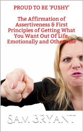 Proud to be 'Pushy': The Affirmation of Assertiveness & First Principles of Getting What You Want Out Of Life, Emotionally and Otherwise