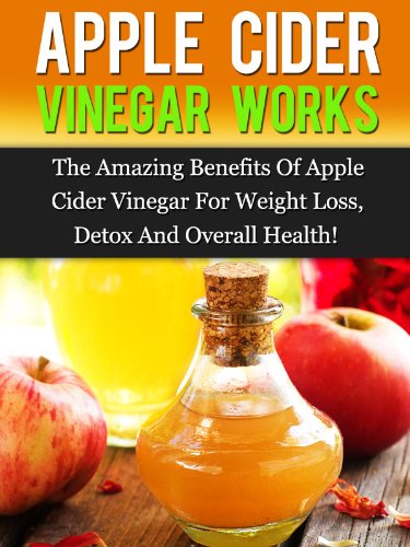 Apple Cider Vinegar Works: The Amazing Benefits Of Apple Cider Vinegar For Weight Loss, Detox, And Overall Health!