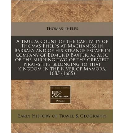 A True Account of the Captivity of Thomas Phelps at Machaness in Barbary and of His Strange Escape in Company of Edmund Baxter, as Also of the Burning Two of the Greatest Pirat-Ships Belonging to That Kingdom in the River of Mamora, 1685 (1685) (Paperback