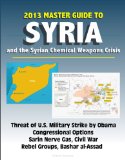 2013 Master Guide to Syria and the Syrian Chemical Weapons Crisis: Threat of U.S. Military Strike by Obama, Congressional Options, Sarin Nerve Gas, Civil War, Rebel Groups, Bashar al-Assad