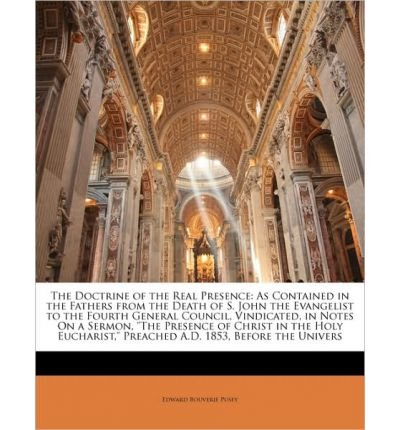 The Doctrine of the Real Presence: As Contained in the Fathers from the Death of S. John the Evangelist to the Fourth General Council, Vindicated, in Notes on a Sermon, "The Presence of Christ in the Holy Eucharist," Preached A.D. 1853, Before the Univers