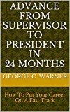 ADVANCE FROM SUPERVISOR TO PRESIDENT IN 24 MONTHS: How To Put Your Career On A Fast Track