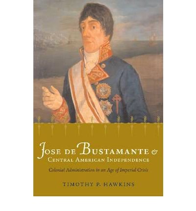 Jose de Bustamante and Central American Independence: Colonial Administration in an Age of Imperial Crisis (Atlantic Crossings) (Paperback) - Common