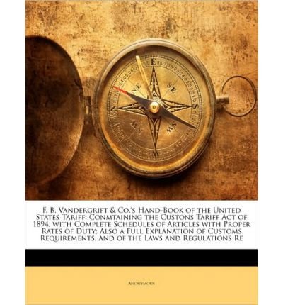 F. B. Vandergrift & Co.'s Hand-Book of the United States Tariff: Conmtaining the Custons Tariff Act of 1894, with Complete Schedules of Articles with Proper Rates of Duty; Also a Full Explanation of Customs Requirements, and of the Laws and Regulation (Pa