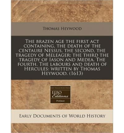 The Brazen Age the First ACT Containing, the Death of the Centaure Nessus, the Second, the Tragedy of Meleager: The Third the Tragedy of Iason and Medea. the Fourth. the Labours and Death of Hercules: Written by Thomas Heywood. (1613) (Paperback) - Common
