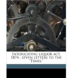 Intoxicating Liquor ACT, 1874: Seven Letters to the "Times." Volume Talbot Collection of British Pamphlets (Paperback) - Common