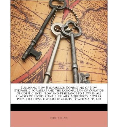 Sullivan's New Hydraulics: Consisting of New Hydraulic Formulas and the Rational Law of Variation of Coefficients. Flow and Resistance to Flow in All Classes of Rivers, Canals, Flumes, Aqueducts, Sewers, Pipes, Fire Hose, Hydraulic Giants, Power Mains, No