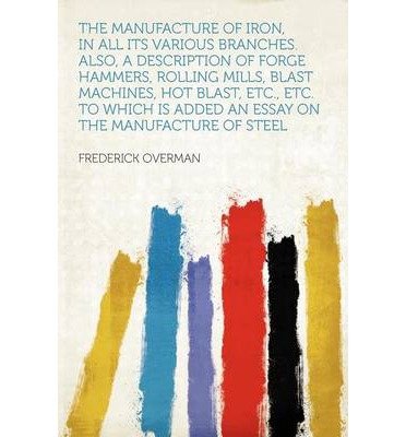 The Manufacture of Iron, in All Its Various Branches. Also, a Description of Forge Hammers, Rolling Mills, Blast Machines, Hot Blast, Etc., Etc. to Which Is Added an Essay on the Manufacture of Steel (Paperback) - Common