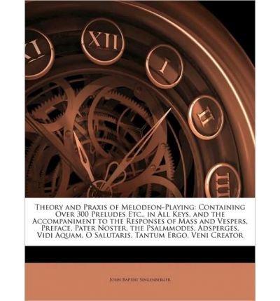 Theory and Praxis of Melodeon-Playing: Containing Over 300 Preludes Etc., in All Keys, and the Accompaniment to the Responses of Mass and Vespers, Preface, Pater Noster, the Psalmmodes, Adsperges, Vidi Aquam, O Salutaris, Tantum Ergo, Veni Creator (Paperb