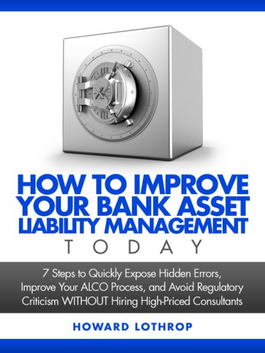 How to Improve Your Bank Asset Liability Management TODAY: 7 Steps to Quickly Expose Hidden Errors, Improve Your ALCO Process, and Avoid Regulatory Criticism WITHOUT Hiring High-Priced Consultants