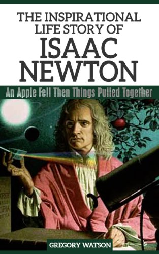 Isaac Newton - The Inspirational Life Story Of Isaac Newton, An Apple Fell Then Things Pulled Together (Inspirational Life Stories By Gregory Watson Book 6)