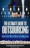 The Ultimate Guide to Outsourcing - How to Get More Done by Doing Less