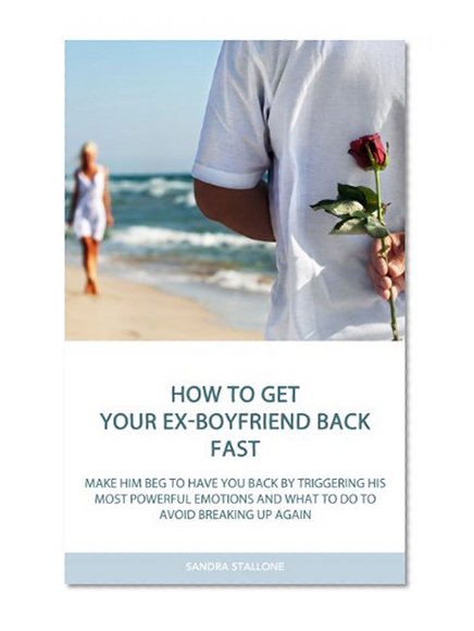 How To Get Your Ex-Boyfriend Back Fast: Make Him Beg to Have You Back By Triggering His Most Powerful Emotions and What to Do to Avoid Breaking Up Again