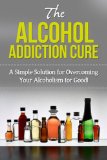 The Alcohol Addiction Cure: A simple solution for overcoming your alcoholism for good!