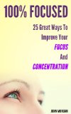 100% Focused: 25 Great Ways To Improve Your Focus And Concentration (How To Be 100%)