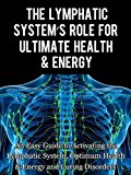 The Lymphatic's System Role for Ultimate Health and Energy: An Easy Guide to Activating the Lymphatic System, Optimum Health & Energy and Curing Disorders
