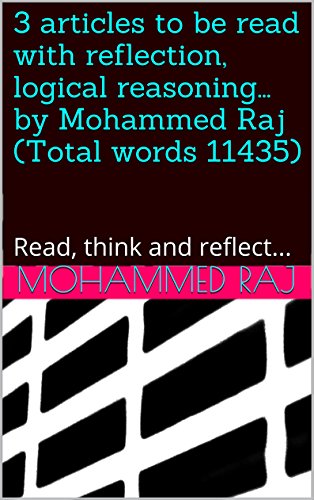 3 articles to be read with reflection, logical reasoning... by Mohammed Raj (Total words 11435): Read, think and reflect... (important stuff, cannot be ignored!)