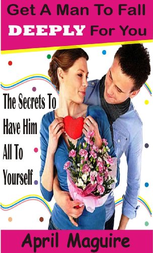 Get A Man To Fall Deeply For You: The secrets to have him all to youself