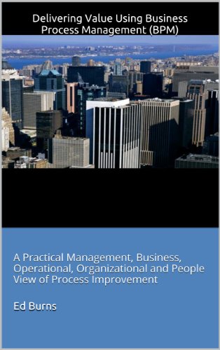 Delivering Value Using Business Process Management (BPM): A Practical Management, Business, Operational, Organizational and People View of Process Improvement