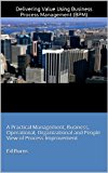 Delivering Value Using Business Process Management (BPM): A Practical Management, Business, Operational, Organizational and People View of Process Improvement