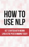 How To Use NLP: Get Started With Neuro Linguistic Programming Today (NLP Techniques, NLP Confidence, NLP Book 1)